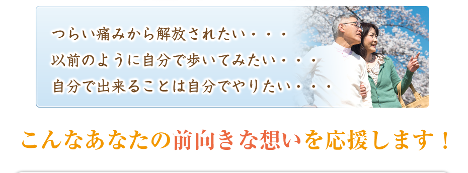 つらい痛みから解放されたい・・・以前のように自分で歩いてみたい・・・自分で出来ることは自分でやりたい・・・こんなあなたの前向きな想いを応援します!