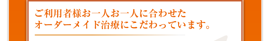 ご利用者様お一人お一人に合わせたオーダーメイド治療にこだわっています。