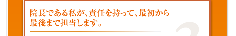 院長である私が、責任を持って、最初から最後まで担当します。