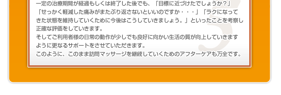 一定の治療期間が経過もしくは終了した後でも、「目標に近づけたでしょうか?」「せっかく軽減した痛みがまたぶり返さないといいのですか・・・」「ラクになってきた状態を維持していくために今後はこうしていきましょう。」といったことを考察し正確な評価をしていきます。そしてご利用者様の日常の動作が少しでも良好に向かい生活の質が向上していきますように更なるサポートをさせていただきます。このように、このまま訪問マッサージを継続していくためのアフターケアも万全です。